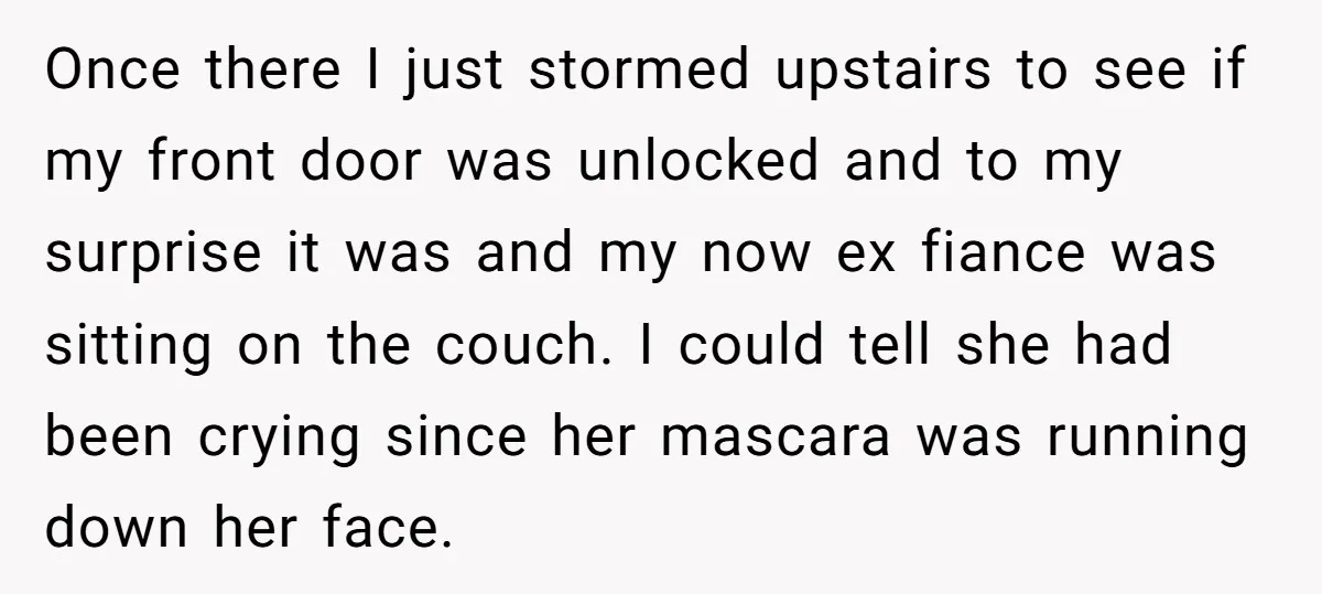 Once there I just stormed upstairs to see if my front door was unlocked and to my surprise it was and my now ex fiance was sitting on the couch....