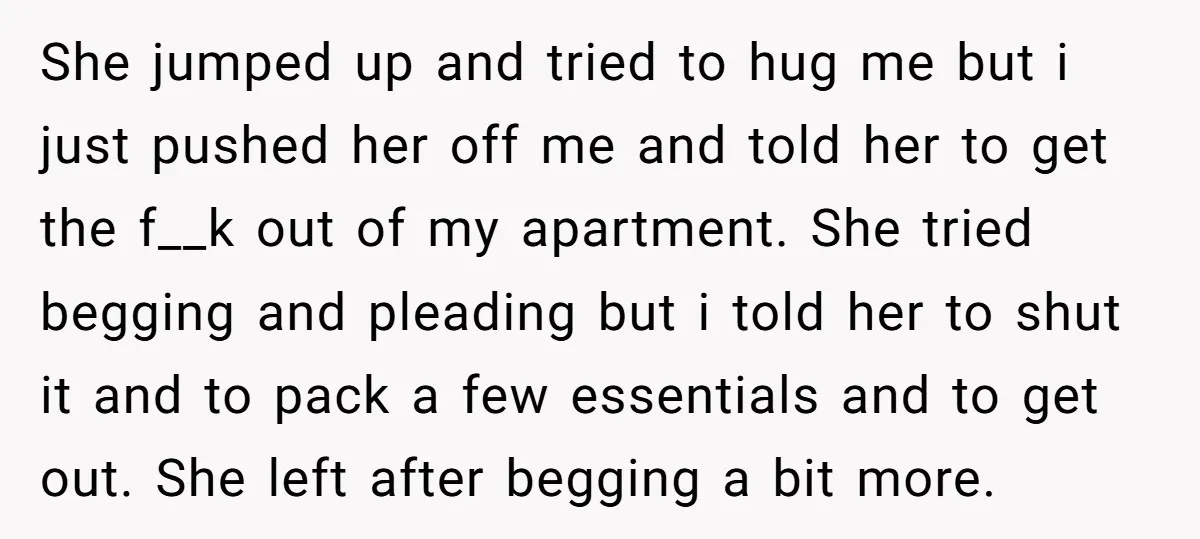 She jumped up and tried to hug me but i just pushed her off me and told her to get the f__k out of my apartment. She tried begging and...