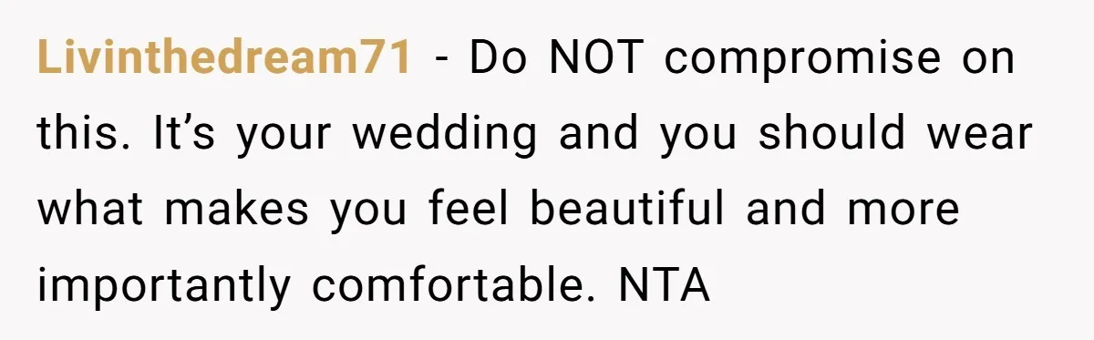 Livinthedream71 − Do NOT compromise on this. It’s your wedding and you should wear what makes you feel beautiful and more importantly comfortable. NTA