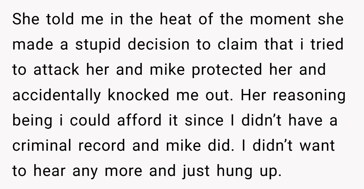 She told me in the heat of the moment she made a stupid decision to claim that i tried to attack her and mike protected her and accidentally knocked me...
