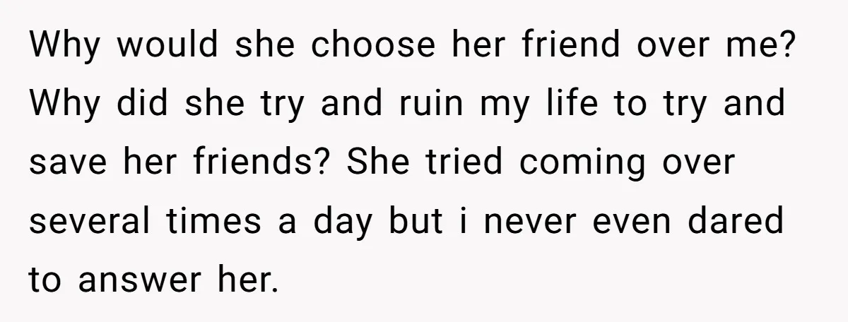 Why would she choose her friend over me? Why did she try and ruin my life to try and save her friends? She tried coming over several times a day...