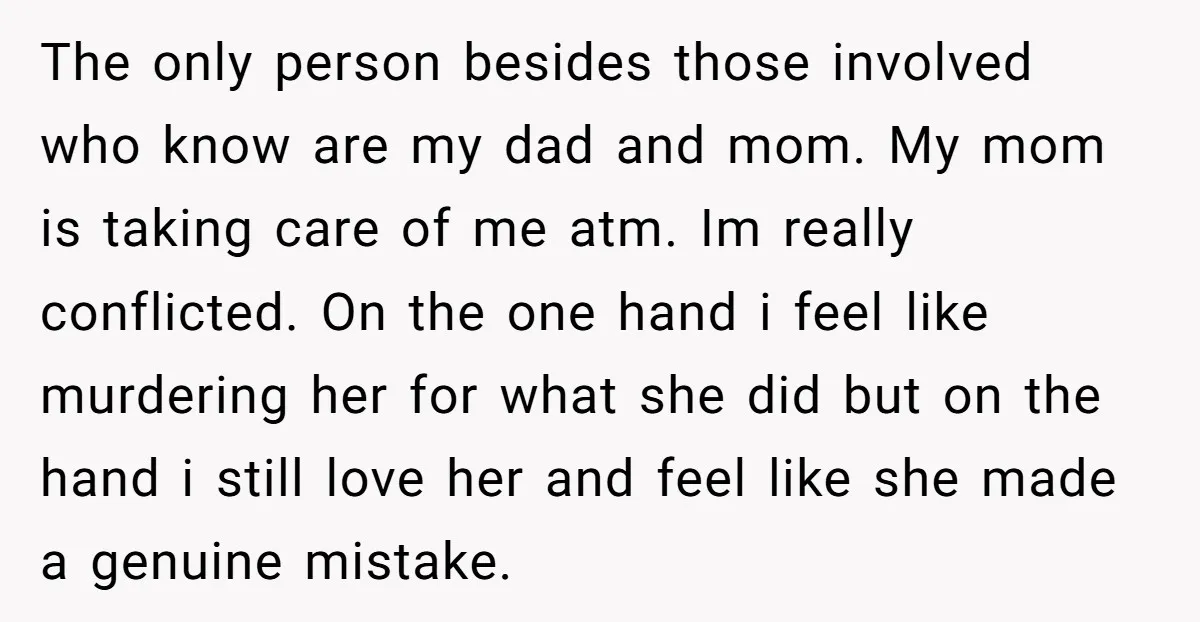 The only person besides those involved who know are my dad and mom. My mom is taking care of me atm. Im really conflicted. On the one hand i feel...