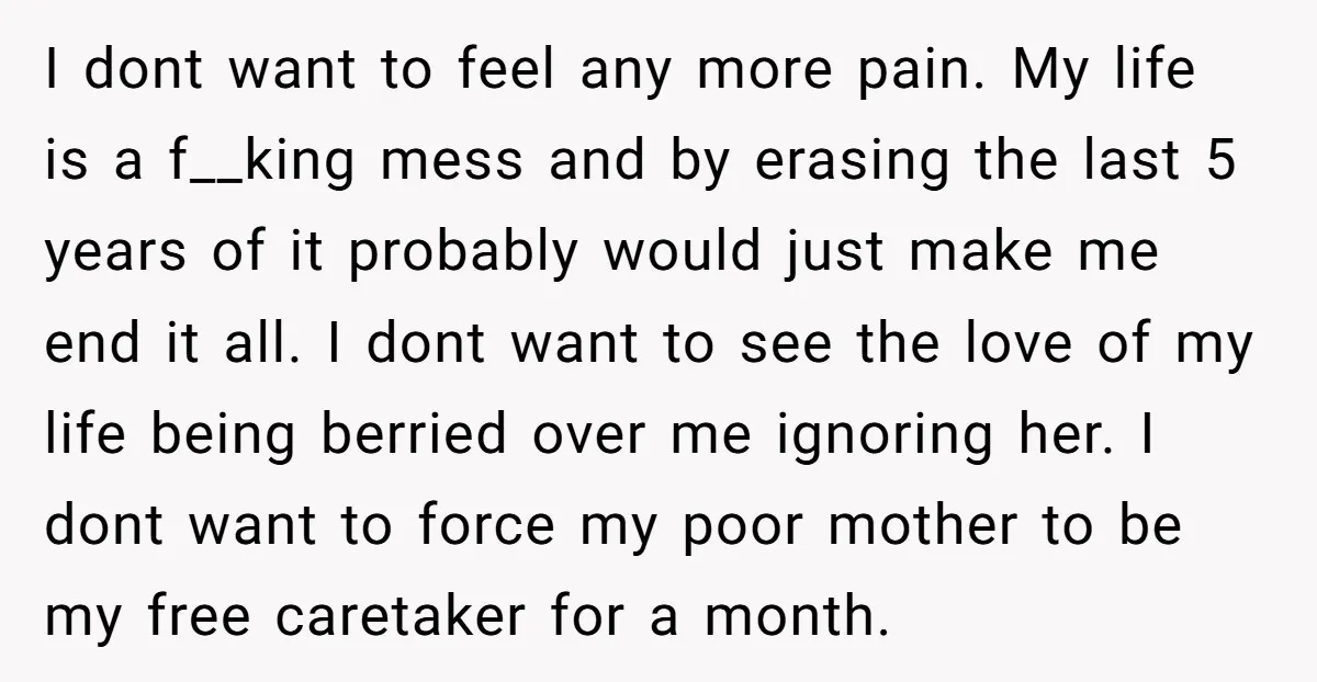 I dont want to feel any more pain. My life is a f__king mess and by erasing the last 5 years of it probably would just make me end it...