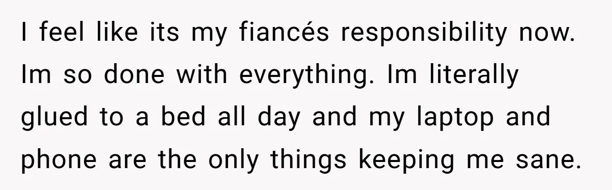 I feel like its my fiancés responsibility now. Im so done with everything. Im literally glued to a bed all day and my laptop and phone are the only things...
