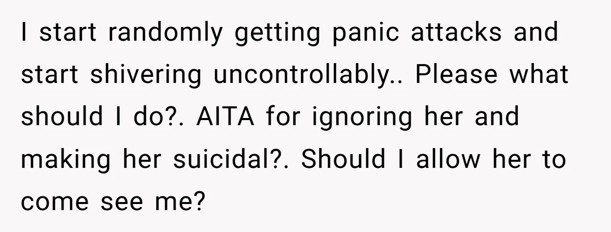 I start randomly getting panic attacks and start shivering uncontrollably.. Please what should I do?. AITA for ignoring her and making her suicidal?. Should I allow her to come see...