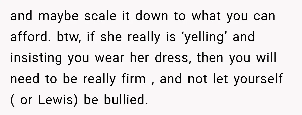 and maybe scale it down to what you can afford. btw, if she really is ‘yelling’ and insisting you wear her dress, then you will need to be really firm...