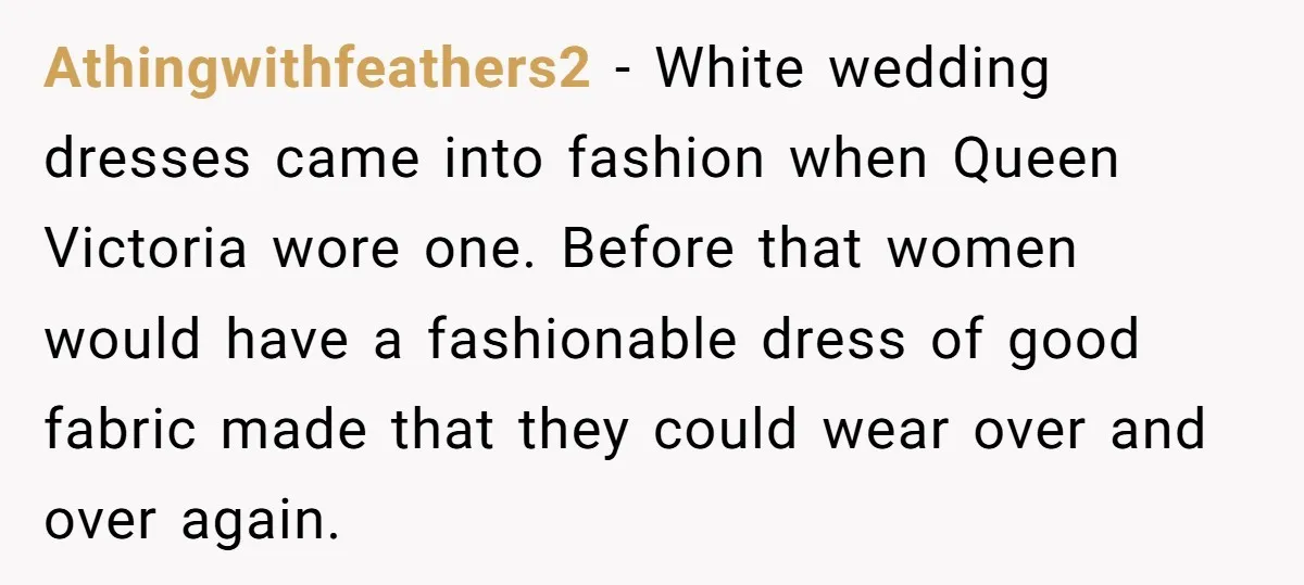 Athingwithfeathers2 − White wedding dresses came into fashion when Queen Victoria wore one. Before that women would have a fashionable dress of good fabric made that they could wear over...