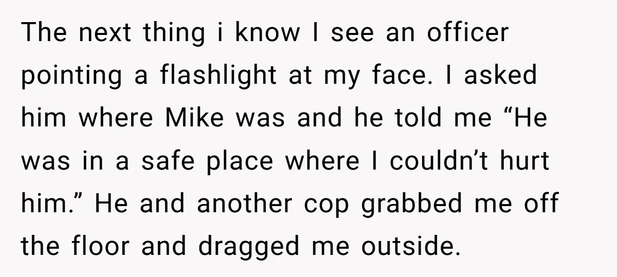 The next thing i know I see an officer pointing a flashlight at my face. I asked him where Mike was and he told me “He was in a safe...