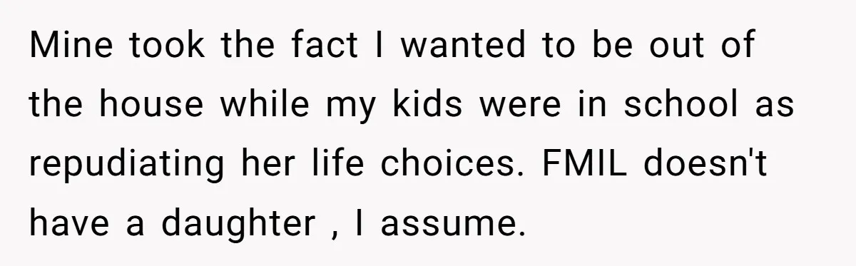Mine took the fact I wanted to be out of the house while my kids were in school as repudiating her life choices. FMIL doesn't have a daughter , I...