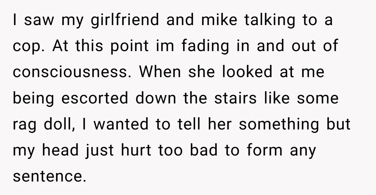 I saw my girlfriend and mike talking to a cop. At this point im fading in and out of consciousness. When she looked at me being escorted down the stairs...