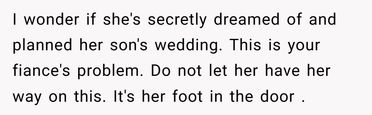 I wonder if she's secretly dreamed of and planned her son's wedding. This is your fiance's problem. Do not let her have her way on this. It's her foot in...