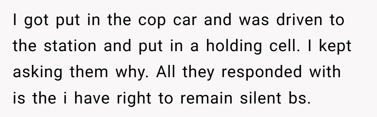 I got put in the cop car and was driven to the station and put in a holding cell. I kept asking them why. All they responded with is the...