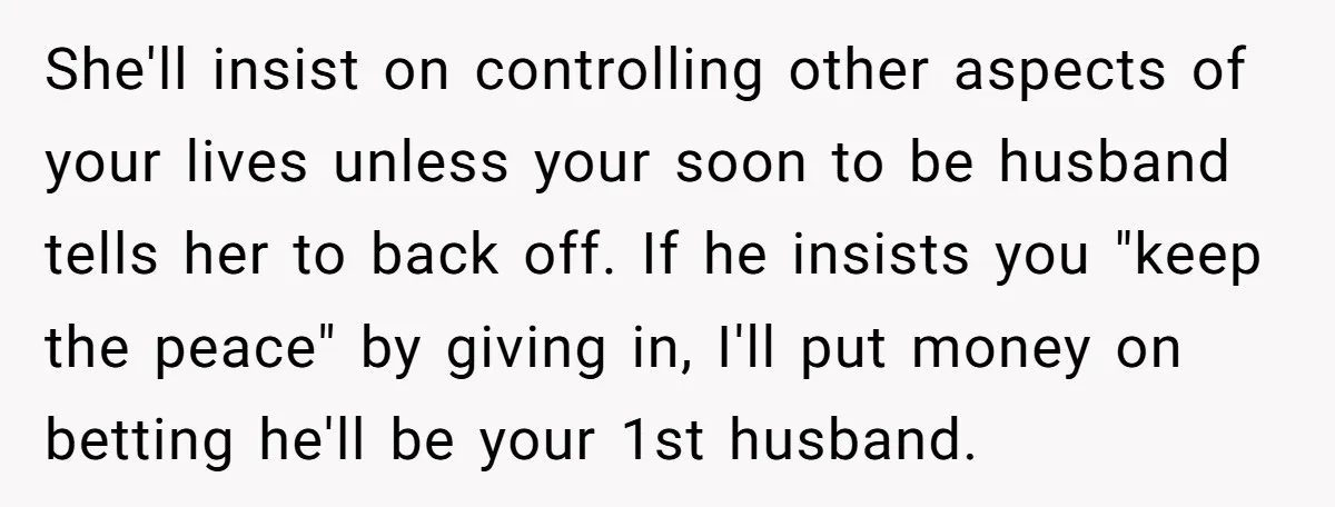 She'll insist on controlling other aspects of your lives unless your soon to be husband tells her to back off. If he insists you "keep the peace" by giving in,...