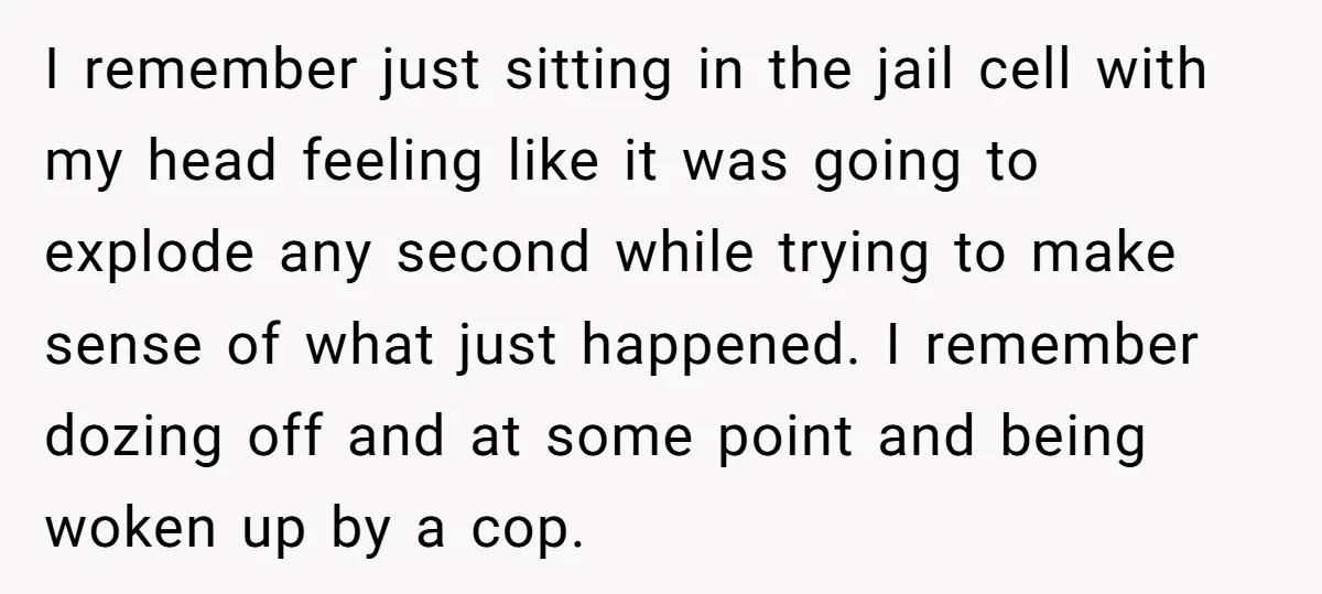 I remember just sitting in the jail cell with my head feeling like it was going to explode any second while trying to make sense of what just happened. I...