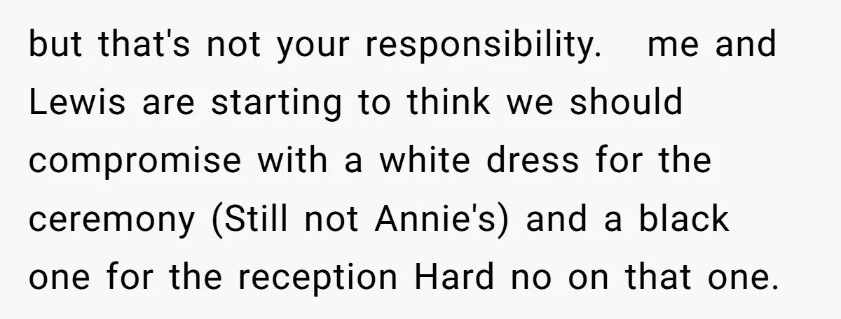 but that's not your responsibility. me and Lewis are starting to think we should compromise with a white dress for the ceremony (Still not Annie's) and a black one for...
