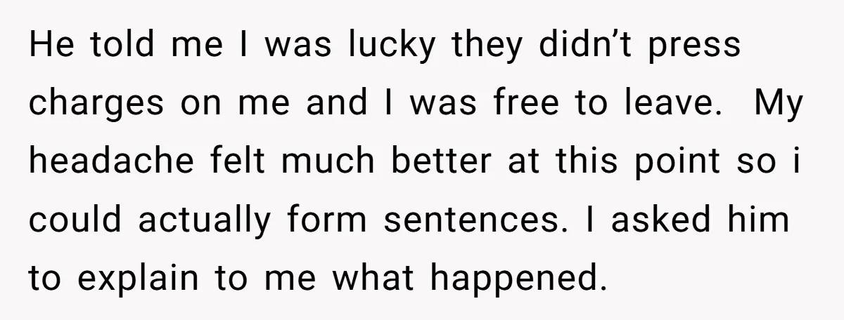 He told me I was lucky they didn’t press charges on me and I was free to leave. My headache felt much better at this point so i could actually...