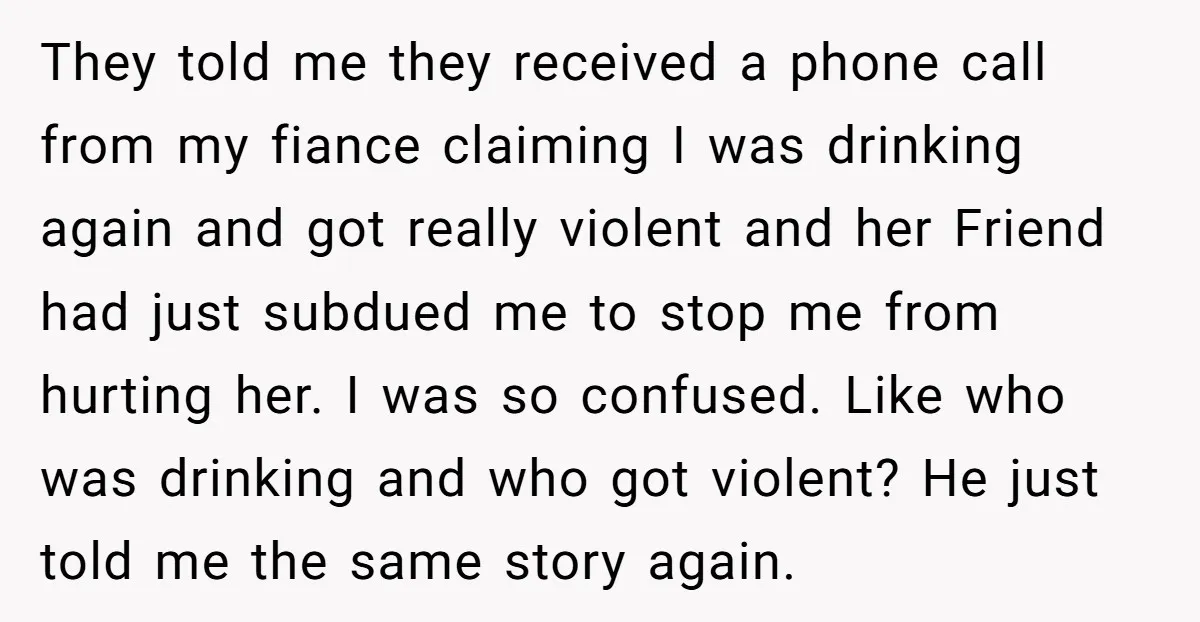 They told me they received a phone call from my fiance claiming I was drinking again and got really violent and her Friend had just subdued me to stop me...