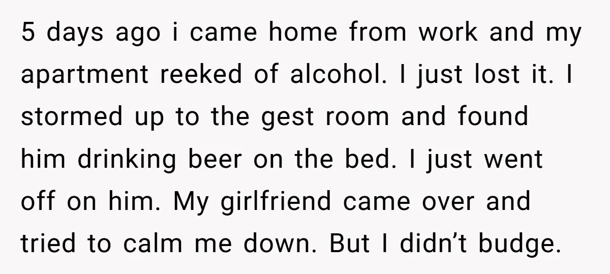 5 days ago i came home from work and my apartment reeked of alcohol. I just lost it. I stormed up to the gest room and found him drinking beer...