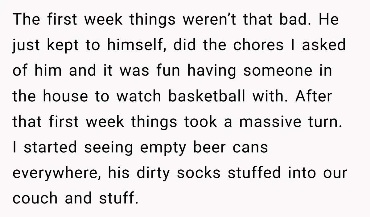 The first week things weren’t that bad. He just kept to himself, did the chores I asked of him and it was fun having someone in the house to watch...