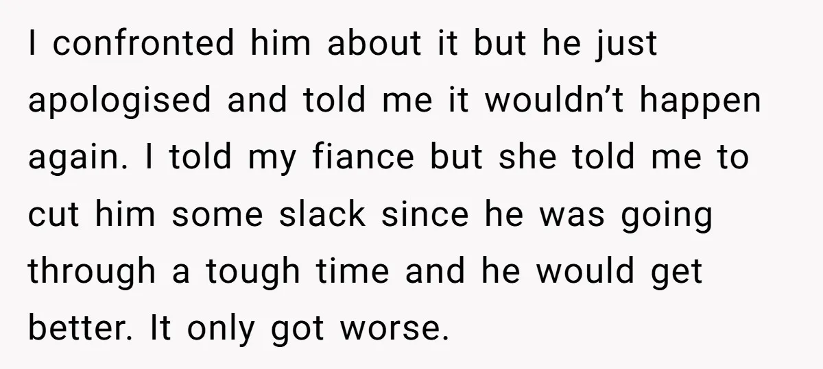 I confronted him about it but he just apologised and told me it wouldn’t happen again. I told my fiance but she told me to cut him some slack since...