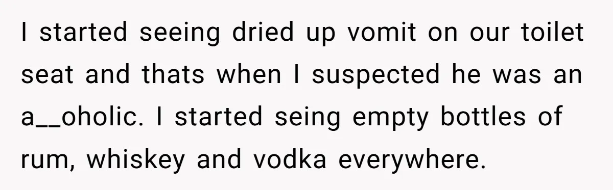 I started seeing dried up vomit on our toilet seat and thats when I suspected he was an a__oholic. I started seing empty bottles of rum, whiskey and vodka everywhere.