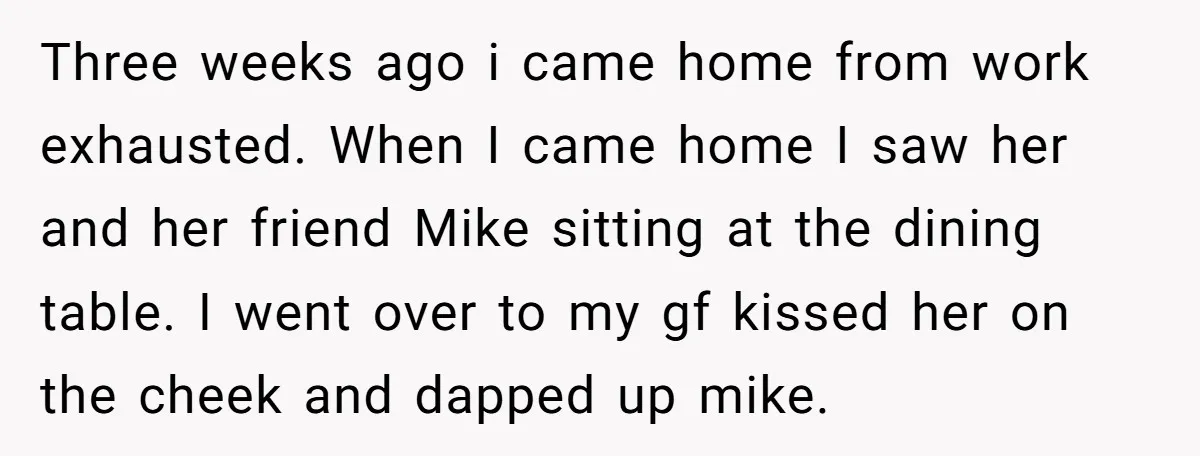 Three weeks ago i came home from work exhausted. When I came home I saw her and her friend Mike sitting at the dining table. I went over to my...