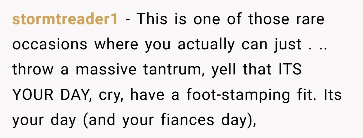 stormtreader1 − This is one of those rare occasions where you actually can just . .. throw a massive tantrum, yell that ITS YOUR DAY, cry, have a foot-stamping fit....