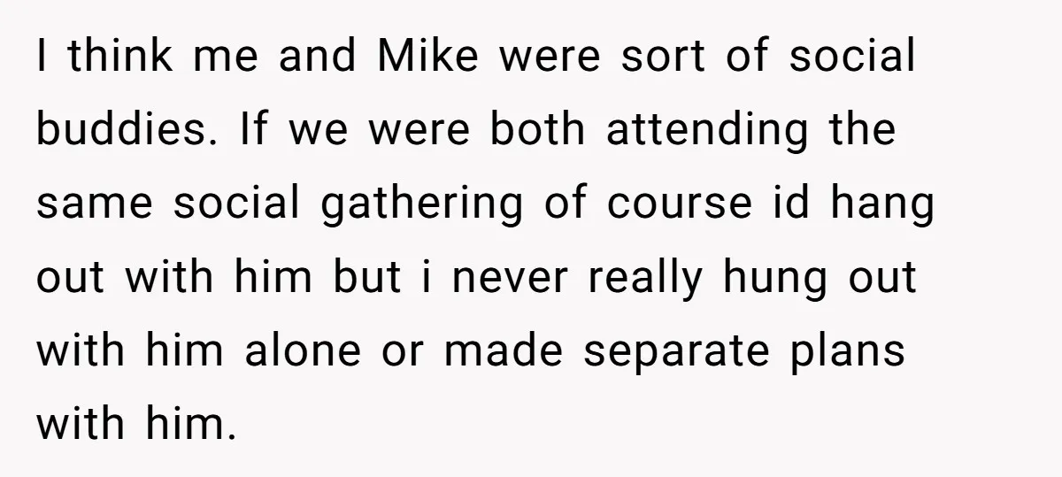 I think me and Mike were sort of social buddies. If we were both attending the same social gathering of course id hang out with him but i never really...