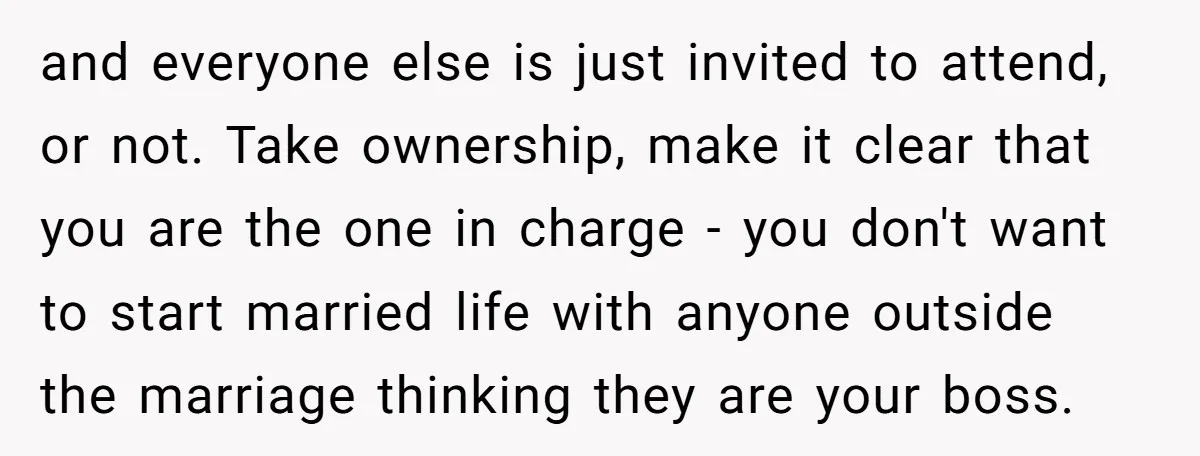 and everyone else is just invited to attend, or not. Take ownership, make it clear that you are the one in charge - you don't want to start married life...