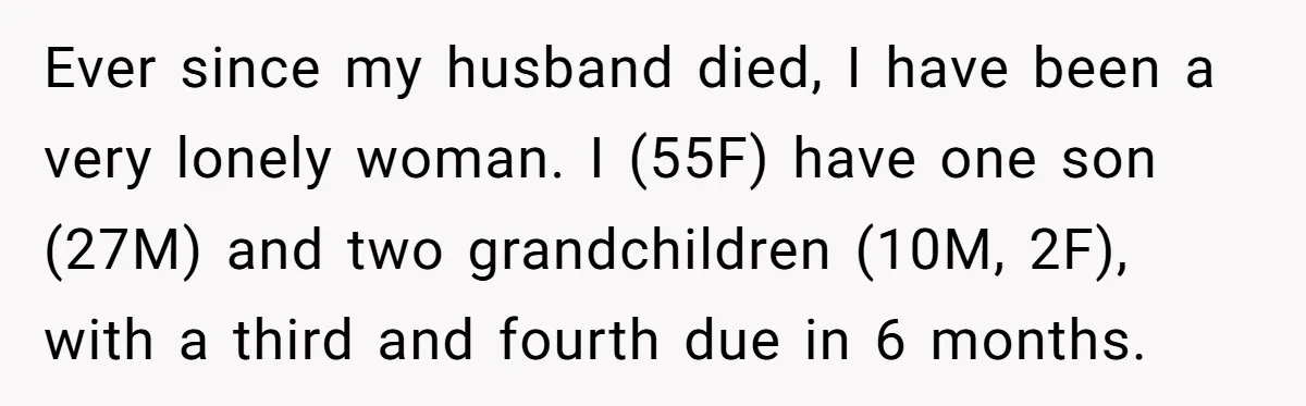 Ever since my husband died, I have been a very lonely woman. I (55F) have one son (27M) and two grandchildren (10M, 2F), with a third and fourth due in...