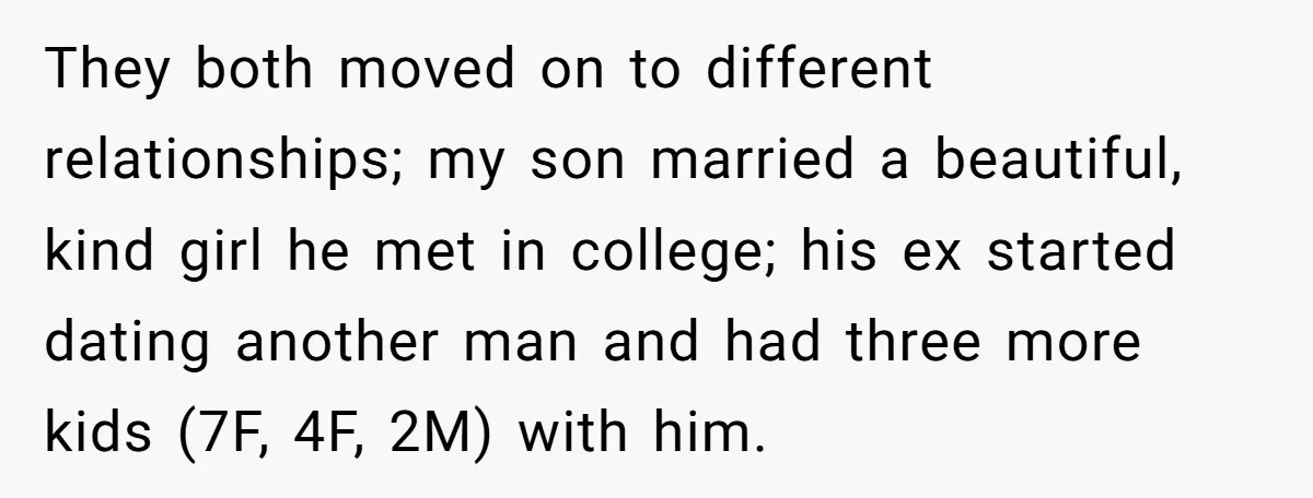 They both moved on to different relationships; my son married a beautiful, kind girl he met in college; his ex started dating another man and had three more kids (7F,...