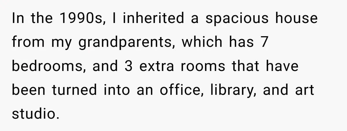 In the 1990s, I inherited a spacious house from my grandparents, which has 7 bedrooms, and 3 extra rooms that have been turned into an office, library, and art studio.