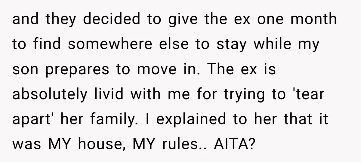 and they decided to give the ex one month to find somewhere else to stay while my son prepares to move in. The ex is absolutely livid with me for...