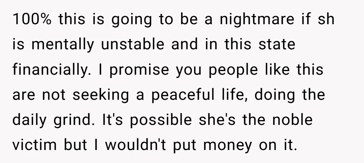 100% this is going to be a nightmare if sh is mentally unstable and in this state financially. I promise you people like this are not seeking a peaceful life,...
