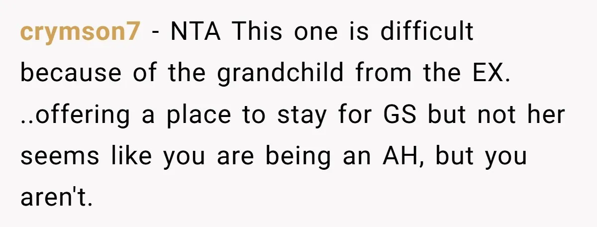 crymson7 − NTA This one is difficult because of the grandchild from the EX. ..offering a place to stay for GS but not her seems like you are being an...
