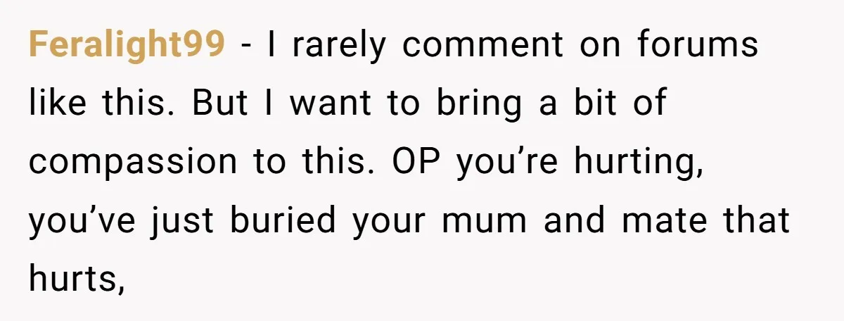 Feralight99 − I rarely comment on forums like this. But I want to bring a bit of compassion to this. OP you’re hurting, you’ve just buried your mum and mate...