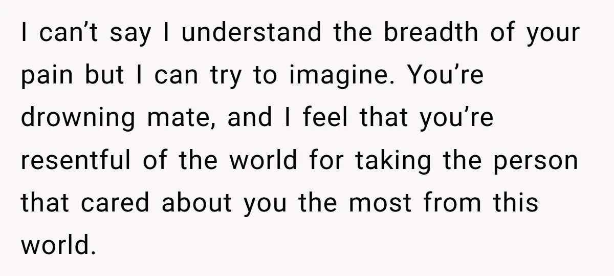 I can’t say I understand the breadth of your pain but I can try to imagine. You’re drowning mate, and I feel that you’re resentful of the world for taking...
