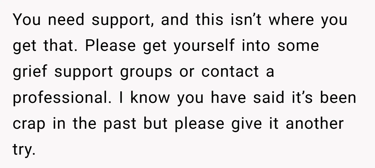 You need support, and this isn’t where you get that. Please get yourself into some grief support groups or contact a professional. I know you have said it’s been crap...