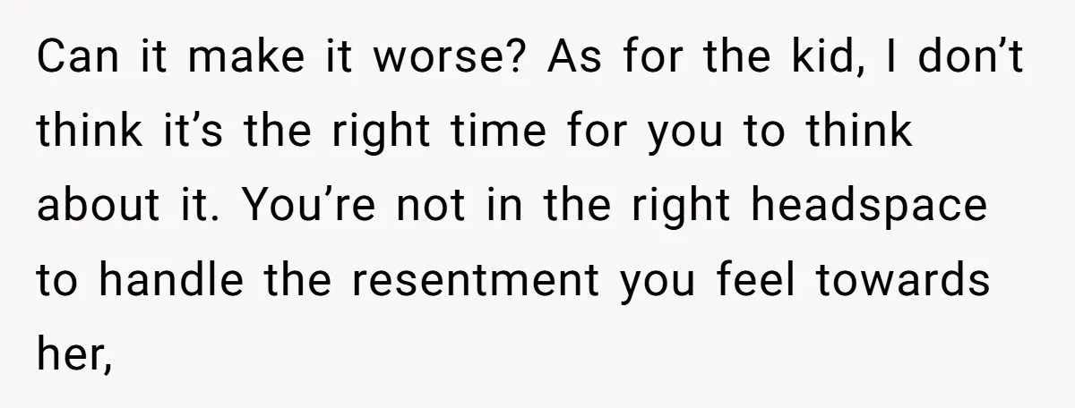 Can it make it worse? As for the kid, I don’t think it’s the right time for you to think about it. You’re not in the right headspace to handle...