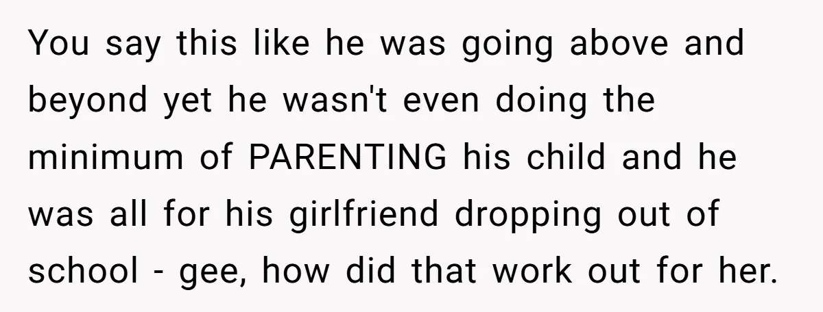 You say this like he was going above and beyond yet he wasn't even doing the minimum of PARENTING his child and he was all for his girlfriend dropping out...