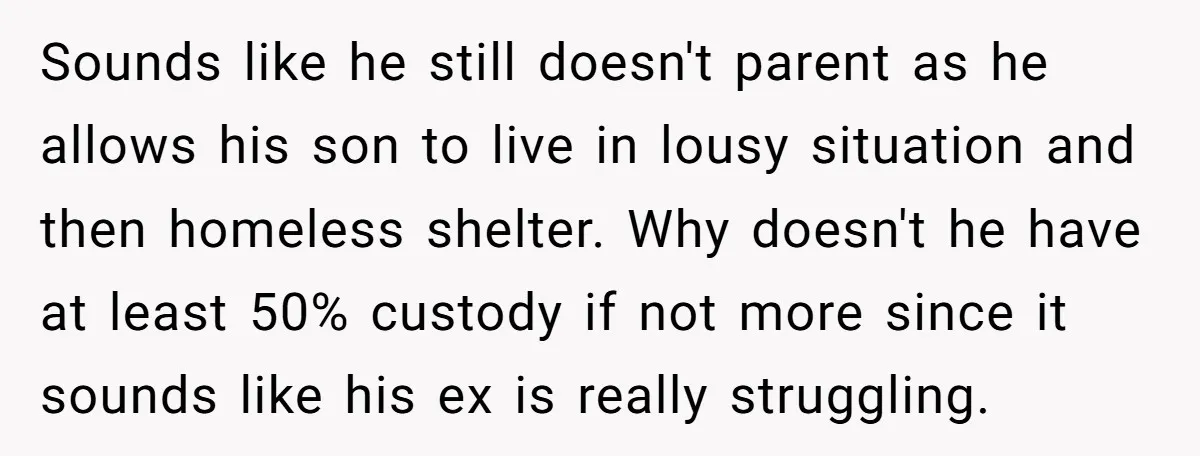 Sounds like he still doesn't parent as he allows his son to live in lousy situation and then homeless shelter. Why doesn't he have at least 50% custody if not...