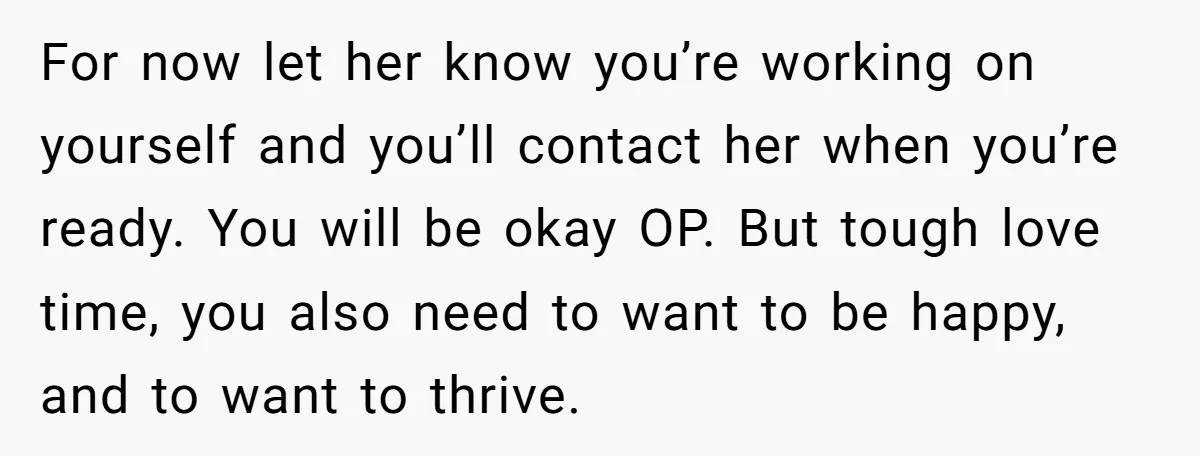 For now let her know you’re working on yourself and you’ll contact her when you’re ready. You will be okay OP. But tough love time, you also need to want...