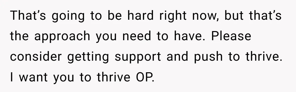 That’s going to be hard right now, but that’s the approach you need to have. Please consider getting support and push to thrive. I want you to thrive OP.