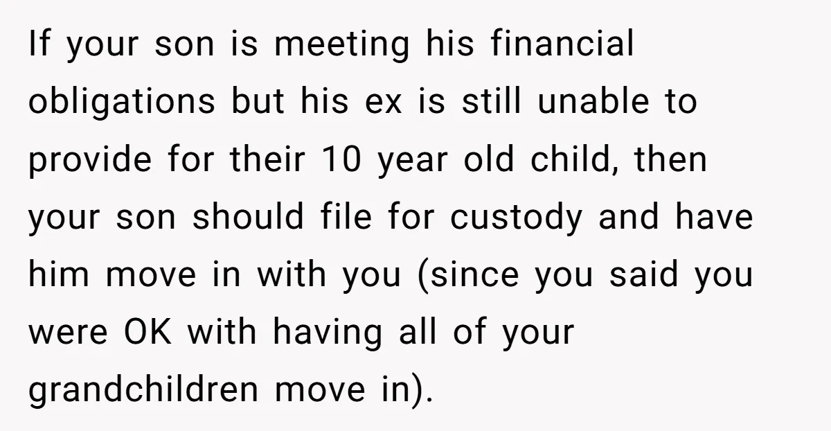 If your son is meeting his financial obligations but his ex is still unable to provide for their 10 year old child, then your son should file for custody and...