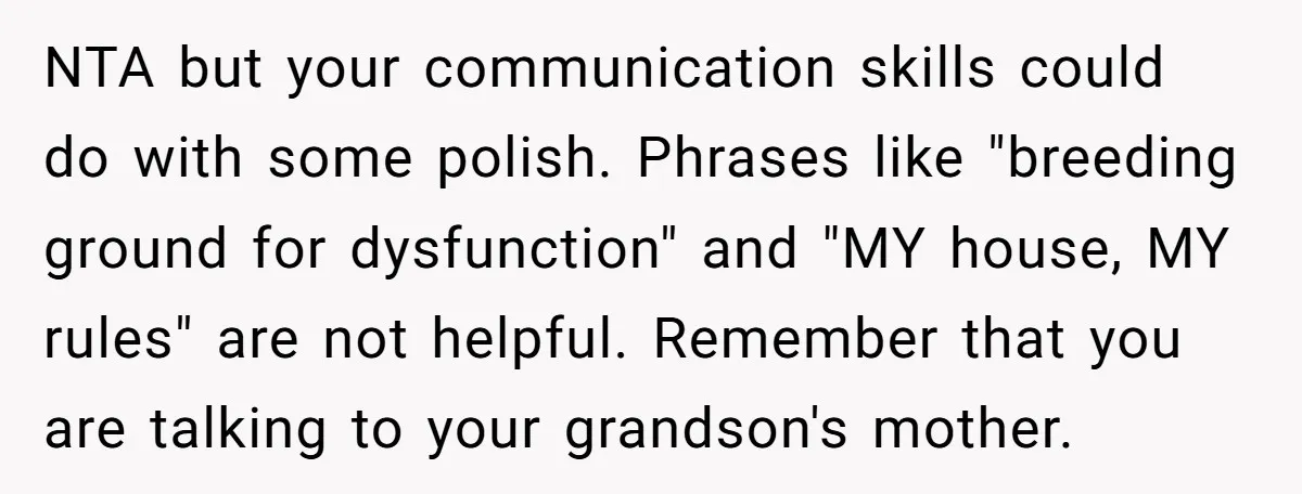 NTA but your communication skills could do with some polish. Phrases like "breeding ground for dysfunction" and "MY house, MY rules" are not helpful. Remember that you are talking to...