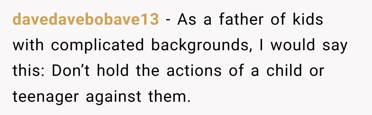 davedavebobave13 − As a father of kids with complicated backgrounds, I would say this: Don’t hold the actions of a child or teenager against them.