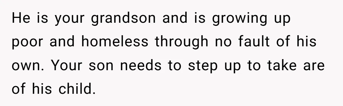 He is your grandson and is growing up poor and homeless through no fault of his own. Your son needs to step up to take are of his child.