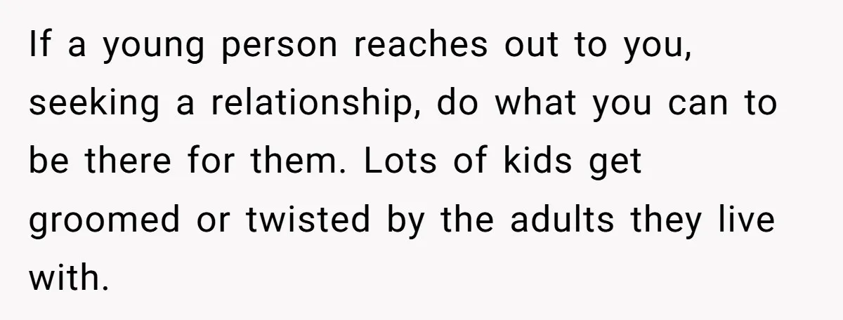If a young person reaches out to you, seeking a relationship, do what you can to be there for them. Lots of kids get groomed or twisted by the adults...