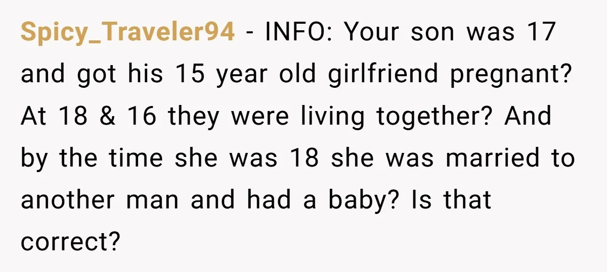 Spicy_Traveler94 − INFO: Your son was 17 and got his 15 year old girlfriend pregnant? At 18 & 16 they were living together? And by the time she was 18...