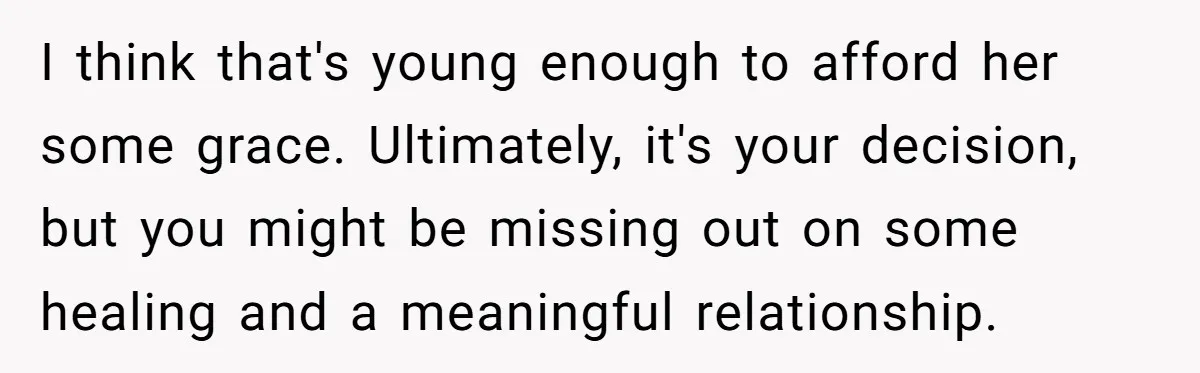 I think that's young enough to afford her some grace. Ultimately, it's your decision, but you might be missing out on some healing and a meaningful relationship.